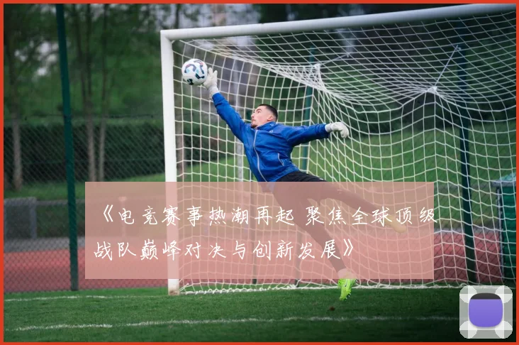 《电竞赛事热潮再起 聚焦全球顶级战队巅峰对决与创新发展》