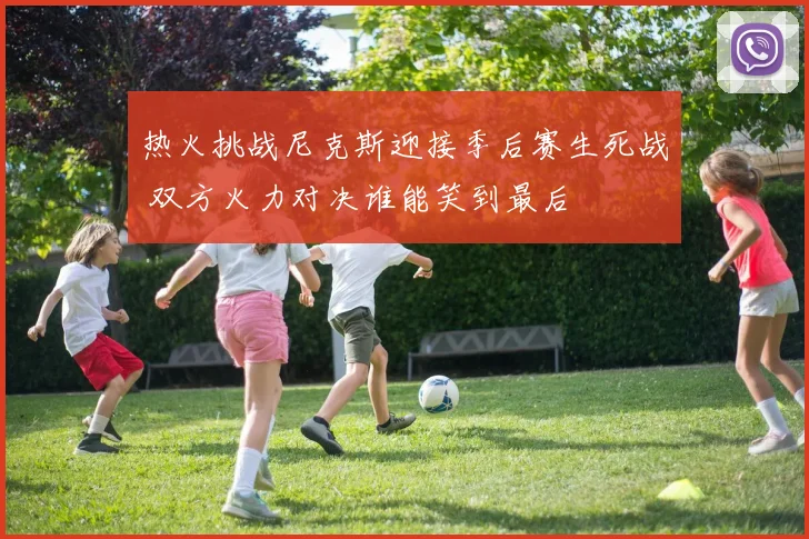 热火挑战尼克斯迎接季后赛生死战 双方火力对决谁能笑到最后