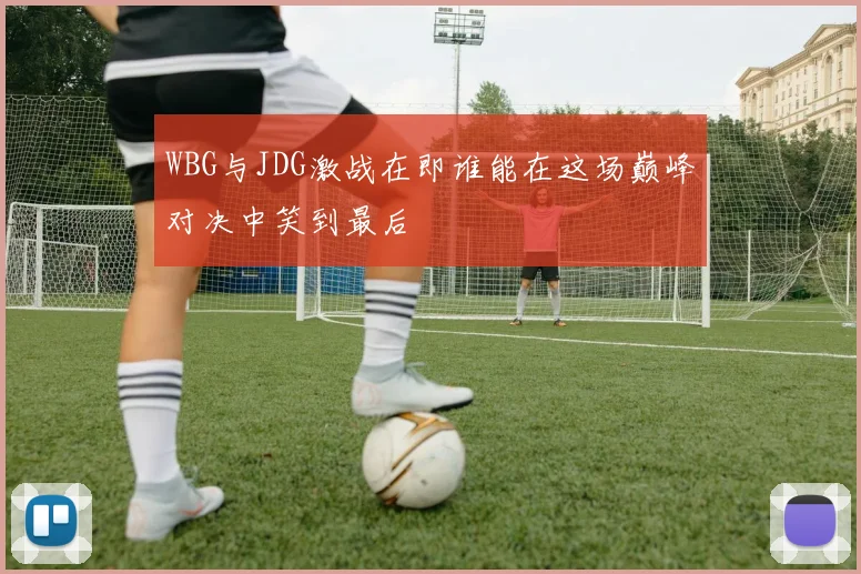 WBG与JDG激战在即谁能在这场巅峰对决中笑到最后