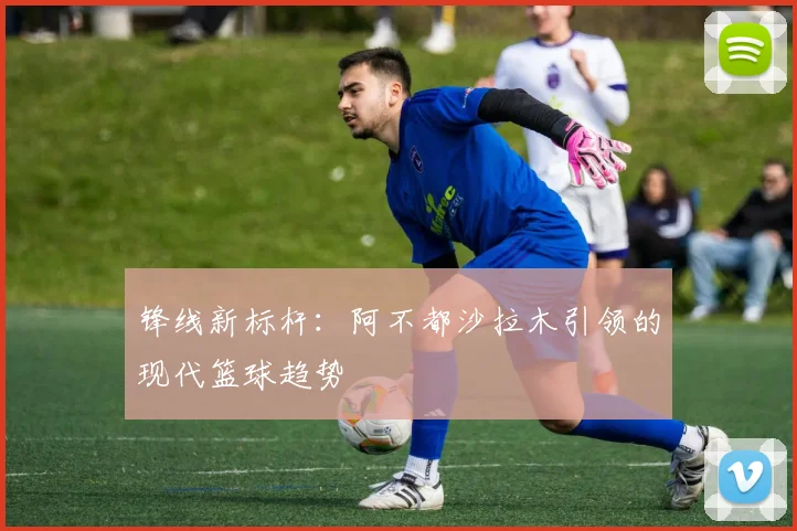 锋线新标杆：阿不都沙拉木引领的现代篮球趋势