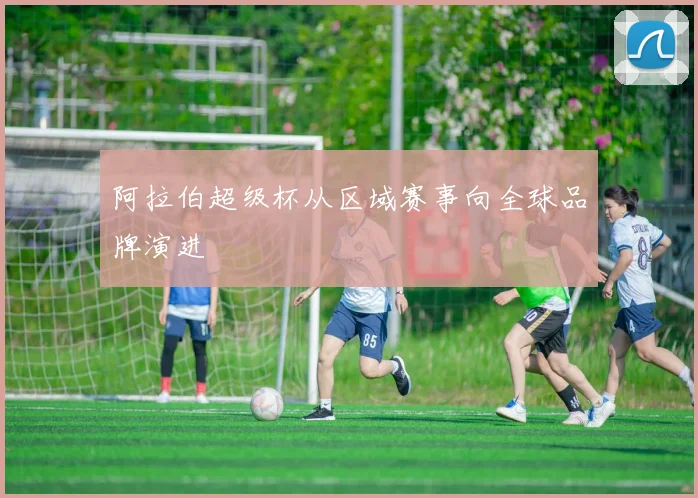 阿拉伯超级杯从区域赛事向全球品牌演进