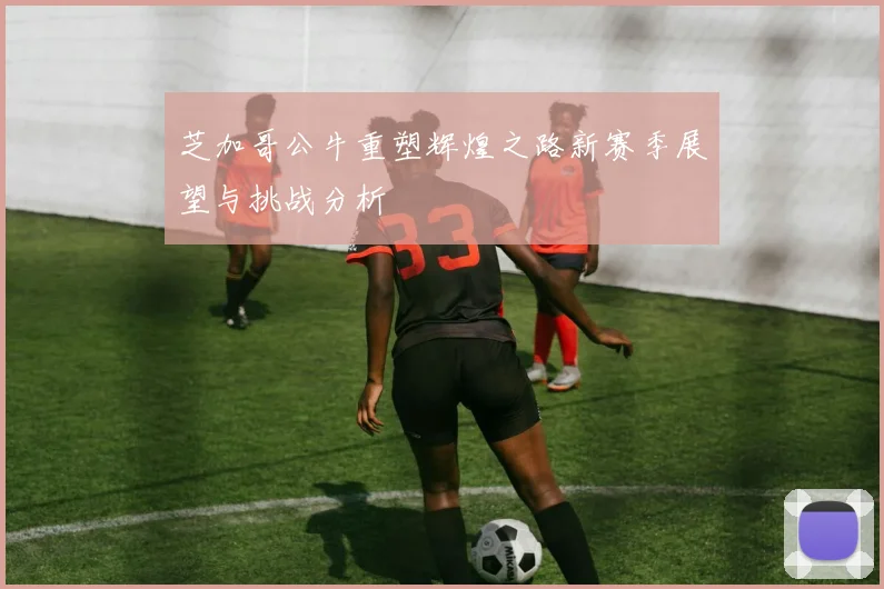 芝加哥公牛重塑辉煌之路新赛季展望与挑战分析