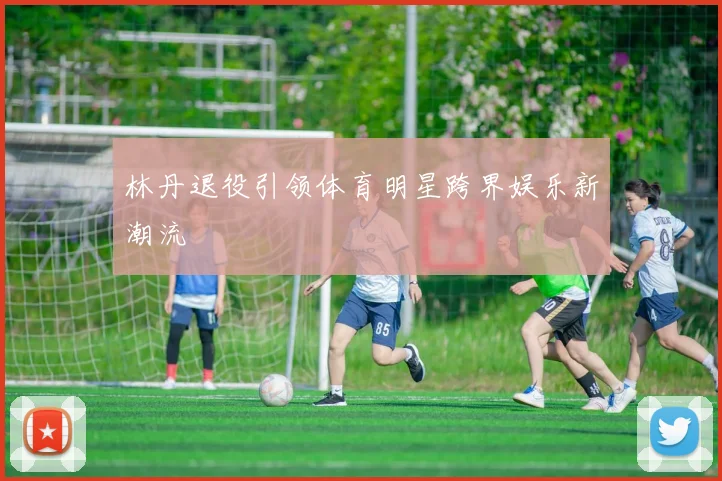 林丹退役引领体育明星跨界娱乐新潮流