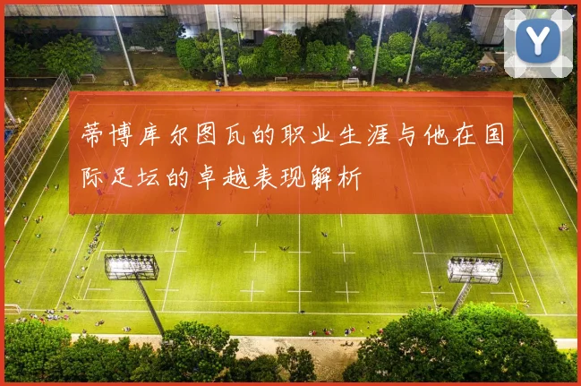 蒂博库尔图瓦的职业生涯与他在国际足坛的卓越表现解析