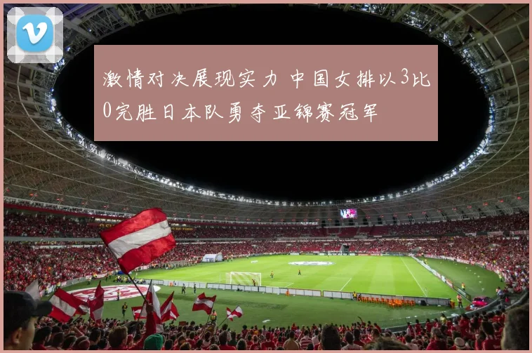 激情对决展现实力 中国女排以3比0完胜日本队勇夺亚锦赛冠军