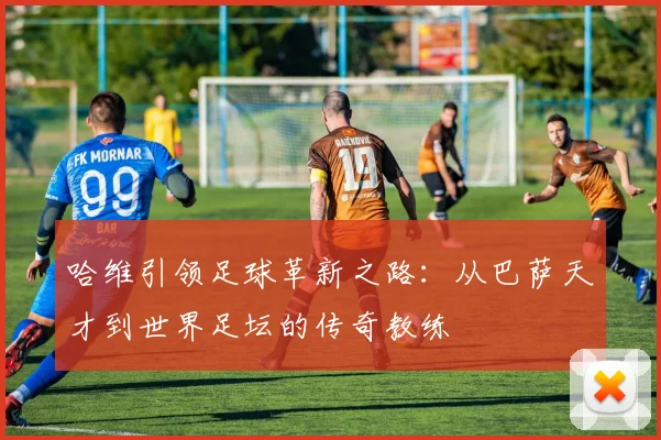 哈维引领足球革新之路：从巴萨天才到世界足坛的传奇教练