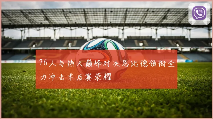 76人与热火巅峰对决恩比德领衔全力冲击季后赛荣耀